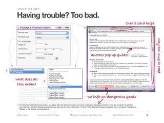 USER STUDY


    Having trouble? Too bad.
                                                                                      Credit card help?




                                                                                                          way too long to read
                                                             another pop up guide?


?

    what does all     ?
     this mean?


                                                         no info on dangerous goods



    Noah Levin   Human Factors Project   Mailing a Package via Fedex.com   December 2nd, 2010     3
 