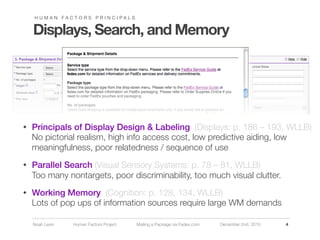 H U M A N FA C T O R S P R I N C I PA L S


    Displays, Search, and Memory




•   Principals of Display Design & Labeling (Displays: p. 186 – 193, WLLB)
    No pictorial realism, high info access cost, low predictive aiding, low
    meaningfulness, poor relatedness / sequence of use
•   Parallel Search (Visual Sensory Systems: p. 78 – 81, WLLB)
    Too many nontargets, poor discriminability, too much visual clutter.
•   Working Memory (Cognition: p. 128, 134, WLLB)
    Lots of pop ups of information sources require large WM demands

    Noah Levin     Human Factors Project        Mailing a Package via Fedex.com   December 2nd, 2010   4
 