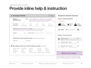 DESIGN SOLUTION


Provide inline help & instruction
  3.  Package  Details                                                                               ?    Help         Shipment  Details  &  Rates

    * Select  a                       Note:     Ground  Shipping  only  supports  your  own  packaging.              * Select  a  Shipping  Method.
      package  type.                            If  you  would  like  to  use  another  type  of  package,    
                                                please  choose  a  different  shipment  method                           Most  Popular


      Your  Own            FedEx                 FedEx           FedEx              FedEx           FedEx                     FedEx               FedEx            FedEx  
      Packaging            Envelope              Tube            Box                Pack            Envelope                  Ground              Air              Freight


    * Estimate  the  size  of  your  package  (show  common  sizes)
                                                                                                                     * Ship  Date        Today  (12/2/2010)
      FedEx  reserves  the  right  to  re-­weigh  and  measure  your  package


      Weight:                       lbs       Dimensions:       Length          Width           Height      in

                                                                                                                     * Select  a  Transit  Service


      Estimate  the  total  declared  value  (show  common  values)                                                          FedEx  Ground                      $16  
                                                                                                                             4:30pm     Mon     Dec  6th,  2010
      Amount:                             US  Dollars

                                                                                                                             FedEz  Express  Saver              $37  
                                                                                                                             4:30PM     Sat     Dec  4th,  2010

    * My  shipment  does  not  contain  dangerous  goods.  (hide  list)                                                      FedEx  Priority  Insured           $54  
                                                                                                                             8:00AM     Fri     Dec  3th,  2010
      aerosol  sprays    car  batteries          gasoline            matches                paint
      airbags            cologne                 jet  fuel           nail  polish           perfume
      ammunition         dry  ice                lighters            nitrogen               solvents
      butane                                     lithium  battery    polish  remover        and  more.
                                                                                                                               Ship  &  Print  Label  »

                                                                                                                    After  shipping,  you  can  also  print  your  receipt,  
                                                                                                                    get  your  Tracking  Number,  or  cancel  your  order.




Noah Levin              Human Factors Project                            Mailing a Package via Fedex.com                         December 2nd, 2010                             5
 