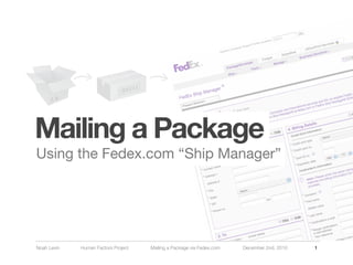 Mailing a Package
Using the Fedex.com “Ship Manager”




Noah Levin   Human Factors Project   Mailing a Package via Fedex.com   December 2nd, 2010   1
 