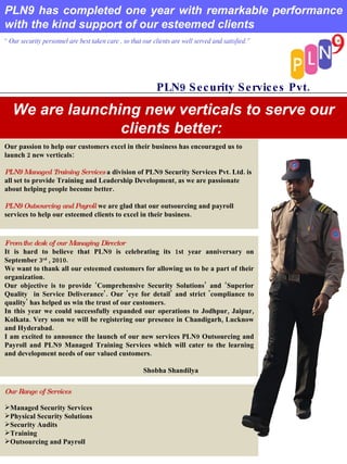 PLN9 has completed one year with remarkable performance with the kind support of our esteemed clients “  Our security personnel are best taken care , so that our clients are well served and satisfied.” PLN9 Security Services Pvt. Ltd. We are launching new verticals to serve our clients better:  Our passion to help our customers excel in their business has encouraged us to launch 2 new verticals:    PLN9 Managed Training Services  a division of PLN9 Security Services Pvt. Ltd. is all set to provide Training and Leadership Development, as we are passionate about helping people become better.   PLN9 Outsourcing and Payroll  we are glad that our outsourcing and payroll services to help our esteemed clients to excel in their business.  From the desk of our Managing Director It is hard to believe that PLN9 is celebrating its 1st year anniversary on September 3 rd  , 2010.  We want to thank all our esteemed customers for allowing us to be a part of their organization. Our objective is to provide ‘Comprehensive Security Solutions’ and ‘Superior Quality  in Service Deliverance’. Our 'eye for detail' and strict 'compliance to quality' has helped us win the trust of our customers.  In this year we could successfully expanded our operations to Jodhpur, Jaipur, Kolkata. Very soon we will be registering our presence in Chandigarh, Lucknow and Hyderabad. I am excited to announce the launch of our new services PLN9 Outsourcing and Payroll and PLN9 Managed Training Services which will cater to the learning and development needs of our valued customers.  Shobha Shandilya ,[object Object],[object Object],[object Object],[object Object],[object Object],[object Object]