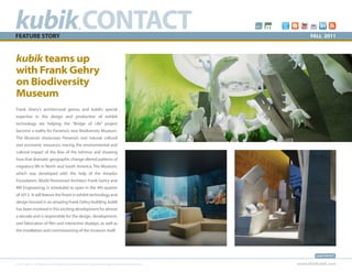 kubik CONTACT
FEATURE STORY
                                                           ®
                                                                                                                                 FALL 2011



kubik teams up
with Frank Gehry
on Biodiversity
Museum
Frank Ghery’s architectural genius and kubik’s special
expertise in the design and production of exhibit
technology are helping the “Bridge of Life” project
become a reality for Panama’s new Biodiversity Museum.
The Museum showcases Panama’s vast natural, cultural
and economic resources, tracing the environmental and
cultural impact of the Rise of the Isthmus and showing
how that dramatic geographic change altered patterns of
migratory life in North and South America. The Museum,
which was developed with the help of the Amador
Foundation, World Renowned Architect Frank Gehry and
RM Engineering, is scheduled to open in the 4th quarter
of 2012. It will feature the finest in exhibit technology and
design housed in an amazing Frank Gehry building. kubik
has been involved in this exciting development for almost
a decade and is responsible for the design, development,
and fabrication of film and interactive displays, as well as
the installation and commissioning of the museum itself.




                                                                                                                                    kubik CONTACT


© 2011 kubik inc. All rights reserved.® kubik, think kubik and beyond imagination are registered trademarks of kubik inc.   www.thinkubik.com
 