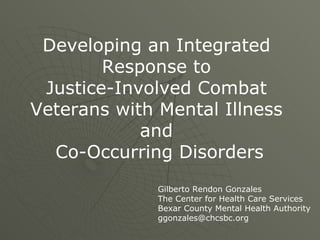 Developing an Integrated  Response to  Justice-Involved Combat  Veterans with Mental Illness  and  Co-Occurring Disorders Gilberto Rendon Gonzales The Center for Health Care Services Bexar County Mental Health Authority [email_address] 
