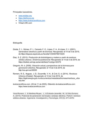 Principales buscadores.
 www.redalyc.org
 https://definicion.de
 https://www.textoscientificos.com
 Virtual LRC.com
Bibliografía
Dávila, F. I., Gómez, P. I., Caicedo, F. E., López, F. A., & López, C. I. (2001).
Generadora electrica a partir de biomasa. Recuperado el 14 de 5 de 2019,
de https://dspace.espol.edu.ec/handle/123456789/10225
Díaz, S. Z. (2013). Producción de biohidrógeno y metano a partir de residuos
sólidos urbanos. Dinámica poblacional. Recuperado el 14 de 5 de 2019, de
https://dialnet.unirioja.es/servlet/tesis?codigo=52379
Gregorio, M. d. (2008). Situación actual y perspectivas de la biomasa para
generación eléctrica. Recuperado el 14 de 5 de 2019, de
http://oa.upm.es/38595
Romero, R. E., Nuguez, J. D., Escamilla, V. H., & Civil, G. d. (2014). Residuos
Urbanos (Estatal). Recuperado el 14 de 5 de 2019, de
https://dgel.energia.gob.mx/documentos/metadatos/biomasa/residuos_urba
nos.htm
textoscientificos.com. (25 de 11 de 2005). Obtenido de textoscientificos.com:
https://www.textoscientificos.com
Vera-Romero, I., & Martínez-Reyes, J., & Estrada-Jaramillo, M., & Ortiz-Soriano,
A. (2015). Potencial de generación de biogás y energía eléctrica. Parte II: residuos
sólidos urbanos. Ingeniería. Investigación y Tecnología, XVI (3), 471-4478.
 