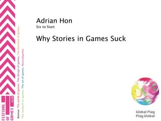 Avenue: The world of games, The design of games, The business of games,
The research on games, The art of games, Music@games
 
             
                                                                                      Six to Start
                                                                                                     Adrian Hon

                                                          Why Stories in Games Suck
 
