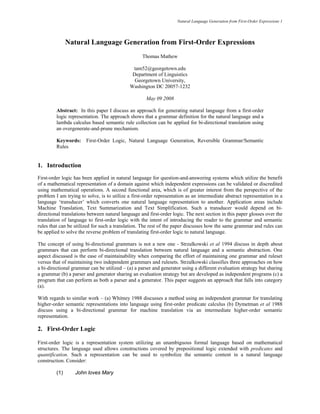 Natural Language Generation from First-Order Expressions 1




               Natural Language Generation from First-Order Expressions
                                                   Thomas Mathew

                                              tam52@georgetown.edu
                                              Department of Linguistics
                                               Georgetown University,
                                             Washington DC 20057-1232

                                                     May 09 2008

         Abstract: In this paper I discuss an approach for generating natural language from a first-order
         logic representation. The approach shows that a grammar definition for the natural language and a
         lambda calculus based semantic rule collection can be applied for bi-directional translation using
         an overgenerate-and-prune mechanism.

         Keywords:     First-Order Logic, Natural Language Generation, Reversible Grammar/Semantic
         Rules


1. Introduction
First-order logic has been applied in natural language for question-and-answering systems which utilize the benefit
of a mathematical representation of a domain against which independent expressions can be validated or discredited
using mathematical operations. A second functional area, which is of greater interest from the perspective of the
problem I am trying to solve, is to utilize a first-order representation as an intermediate abstract representation in a
language ‘transducer’ which converts one natural language representation to another. Application areas include
Machine Translation, Text Summarization and Text Simplification. Such a transducer would depend on bi-
directional translations between natural language and first-order logic. The next section in this paper glosses over the
translation of language to first-order logic with the intent of introducing the reader to the grammar and semantic
rules that can be utilized for such a translation. The rest of the paper discusses how the same grammar and rules can
be applied to solve the reverse problem of translating first-order logic to natural language.

The concept of using bi-directional grammars is not a new one - Strzalkowski et al 1994 discuss in depth about
grammars that can perform bi-directional translation between natural language and a semantic abstraction. One
aspect discussed is the ease of maintainability when comparing the effort of maintaining one grammar and ruleset
versus that of maintaining two independent grammars and rulesets. Strzalkowski classifies three approaches on how
a bi-directional grammar can be utilized – (a) a parser and generator using a different evaluation strategy but sharing
a grammar (b) a parser and generator sharing an evaluation strategy but are developed as independent programs (c) a
program that can perform as both a parser and a generator. This paper suggests an approach that falls into category
(a).

With regards to similar work – (a) Whitney 1988 discusses a method using an independent grammar for translating
higher-order semantic representations into language using first-order predicate calculus (b) Dymetman et al 1988
discuss using a bi-directional grammar for machine translation via an intermediate higher-order semantic
representation.

2. First-Order Logic

First-order logic is a representation system utilizing an unambiguous formal language based on mathematical
structures. The language used allows constructions covered by prepositional logic extended with predicates and
quantification. Such a representation can be used to symbolize the semantic content in a natural language
construction. Consider:

         (1)      John loves Mary
 