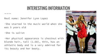 INTERESTING INFORMATION
Real name: Jennifer Lynn Lopez
·She started in the music world when she
was 5 years old
·She is solist
·Her physical appearance is chestnut with
blonde hair, tall (1.68), thin, has an
athletic body and is a very admired for
its beauty and her booty.
 