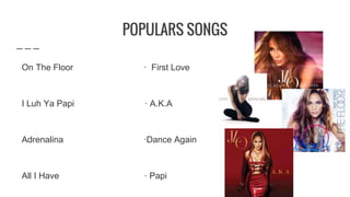 POPULARS SONGS
On The Floor · First Love
I Luh Ya Papi · A.K.A
Adrenalina ·Dance Again
All I Have · Papi
 