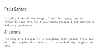 Paula Soriano
I really like all the songs of Jennifer Lopez, but my
favourite song it’s Ain’t your momma because I get adrenaline
and very good waves.
Ana maria
The song like because it is something that happens every day
with the couples also because of its musical rhythm gives me
joy.
 