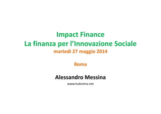 Impact Finance
La finanza per l’Innovazione Sociale
martedì 27 maggio 2014
Roma
Alessandro Messina
www.hubroma.net
 