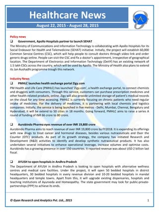 Policy news
 Government, Apollo Hospitals partner to launch SEHAT
The Ministry of Communications and Information Technology is collaborating with Apollo Hospitals for its
Social Endeavor for Health and Telemedicine (SEHAT) initiative. Initially, the project will establish 60,000
Common Service Centres (CSC), which will help people to consult doctors through video link and order
generic drugs online. People can visit the CSC and fix a doctor’s appointment, irrespective of geographical
location. The Department of Electronics and Information Technology (DeitY) has an existing network of
1.5 lakh CSCs across the country, which will be used by Apollo. The Ministry of Health also plans to extend
its Jan Aushadhi programme trough this network.
Industry News
 PMHLC launches health exchange portal Zigy.com
PM Health and Life Care (PMHLC) has launched ‘Zigy.com’, a health exchange portal, to connect chemists
and druggists with consumers. Through this service, customers can purchase prescription medicines and
other health-related products, online. Zigy will also provide unlimited storage of patient’s medical records
on the cloud for any time accessing. PMHLC is currently focusing on chronic patients who need regular
intake of medicines. For the delivery of medicines, it is partnering with local chemists and logistics
companies. Initially, the service is being launched in five metros - Delhi, Mumbai, Chennai, Bengaluru and
Hyderabad; it will be extend to 50 cities in 18 months. Going forward, PMHLC aims to raise a series A
round of funding of INR 66 crore to 80 crore.
 Aurobindo Pharma eyes revenue of over INR 19,800 crore
Aurobindo Pharma aims to reach revenue of over INR 19,800 crore by FY2018. It is expanding its offerings
with new drugs to treat cancer and hormonal diseases, besides various nutraceuticals and Over the
Counter (OTC) products. As part of its growth strategy, the company has initiated Research and
Development (R&D) activities to identify and develop synthetic nutraceutical products. It has also
undertaken several initiatives to enhance operational leverage, increase volumes and optimise costs.
Aurobindo has a growing presence in over 150 countries. It reported revenue was about USD 2 billion last
fiscal.
 AYUSH to open hospitals in Andhra Pradesh
The Department of AYUSH in Andhra Pradesh is looking to open hospitals with alternative wellness
centres and medical care facilities. Under the project, it will open 50 bedded hospitals in district
headquarters, 30 bedded hospitals in every revenue division and 10-20 bedded hospitals in mandal
headquarters and temple towns. Apart from this, it will upgrade existing dispensaries, hospitals and
teaching institutions of Ayurveda and Homeopathy. The state government may look for public-private-
partnerships (PPP) to achieve its ends.
© Gyan Research and Analytics Pvt. Ltd., 2015 1
Healthcare News
August 22, 2015 - August 28, 2015
 