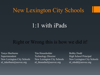 New Lexington City Schools 
1:1 with iPads 
Right or Wrong this is how we did it! 
Bobby Dodd 
High School Principal 
New Lexington City Schools 
nl_rdodd@seovec.org 
Tim Householder 
Technology Director 
New Lexington City Schools 
nl_thousehol@seovec.org 
Tonya Sherburne 
Superintendent 
New Lexington City Schools 
nl_tsherburn@seovec.org 
 