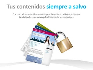 Tus contenidos siempre a salvo 
Permite a tus clientes acceder a los contenidos desde sus LMS. 
Jamás tendrás que entregarles físicamente los contenidos. 
 