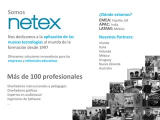 Somos 
Nos dedicamos a la aplicación de las 
nuevas tecnologías al mundo de la 
formación desde 1997 
Ofrecemos soluciones innovadoras para las 
empresas y editoriales educativas. 
Más de 100 profesionales 
¿Dónde estamos? 
EMEA: España, UK 
APAC: India 
LATAM: México 
Nuestros Partners: 
Irlanda 
Italia 
Holanda 
México 
Uruguay 
Nueva Zelanda 
Australia 
Diseñadores instruccionales y pedagogos 
Diseñadores gráficos 
Expertos en audiovisual 
Ingenieros de Software 
… 
 