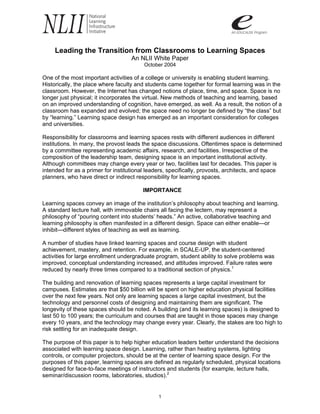 Leading the Transition from Classrooms to Learning Spaces
                                    An NLII White Paper
                                         October 2004

One of the most important activities of a college or university is enabling student learning.
Historically, the place where faculty and students came together for formal learning was in the
classroom. However, the Internet has changed notions of place, time, and space. Space is no
longer just physical; it incorporates the virtual. New methods of teaching and learning, based
on an improved understanding of cognition, have emerged, as well. As a result, the notion of a
classroom has expanded and evolved; the space need no longer be defined by “the class” but
by “learning.” Learning space design has emerged as an important consideration for colleges
and universities.

Responsibility for classrooms and learning spaces rests with different audiences in different
institutions. In many, the provost leads the space discussions. Oftentimes space is determined
by a committee representing academic affairs, research, and facilities. Irrespective of the
composition of the leadership team, designing space is an important institutional activity.
Although committees may change every year or two, facilities last for decades. This paper is
intended for as a primer for institutional leaders, specifically, provosts, architects, and space
planners, who have direct or indirect responsibility for learning spaces.

                                        IMPORTANCE

Learning spaces convey an image of the institution’s philosophy about teaching and learning.
A standard lecture hall, with immovable chairs all facing the lectern, may represent a
philosophy of “pouring content into students’ heads.” An active, collaborative teaching and
learning philosophy is often manifested in a different design. Space can either enable—or
inhibit—different styles of teaching as well as learning.

A number of studies have linked learning spaces and course design with student
achievement, mastery, and retention. For example, in SCALE-UP, the student-centered
activities for large enrollment undergraduate program, student ability to solve problems was
improved, conceptual understanding increased, and attitudes improved. Failure rates were
reduced by nearly three times compared to a traditional section of physics.1

The building and renovation of learning spaces represents a large capital investment for
campuses. Estimates are that $50 billion will be spent on higher education physical facilities
over the next few years. Not only are learning spaces a large capital investment, but the
technology and personnel costs of designing and maintaining them are significant. The
longevity of these spaces should be noted. A building (and its learning spaces) is designed to
last 50 to 100 years; the curriculum and courses that are taught in those spaces may change
every 10 years, and the technology may change every year. Clearly, the stakes are too high to
risk settling for an inadequate design.

The purpose of this paper is to help higher education leaders better understand the decisions
associated with learning space design. Learning, rather than heating systems, lighting
controls, or computer projectors, should be at the center of learning space design. For the
purposes of this paper, learning spaces are defined as regularly scheduled, physical locations
designed for face-to-face meetings of instructors and students (for example, lecture halls,
seminar/discussion rooms, laboratories, studios).2


                                               1
 