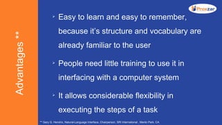 Advantages**

Easy to learn and easy to remember,
because it’s structure and vocabulary are
already familiar to the user

People need little training to use it in
interfacing with a computer system

It allows considerable flexibility in
executing the steps of a task
** Gary G. Hendrix, Natural-Language Interface, Chairperson, SRI International , Menlo Park, CA
 