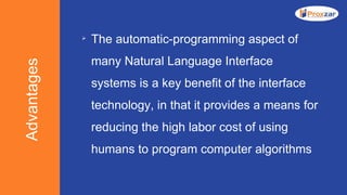 Advantages 
The automatic-programming aspect of
many Natural Language Interface
systems is a key benefit of the interface
technology, in that it provides a means for
reducing the high labor cost of using
humans to program computer algorithms
 
