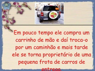 Em pouco tempo ele compra um carrinho de mão e daí troca-o por um caminhão e mais tarde ele se torna proprietário de uma pequena frota de carros de entrega. 