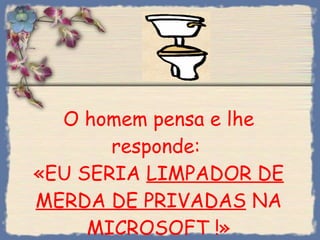 O homem pensa e lhe responde:  «EU SERIA  LIMPADOR DE MERDA DE PRIVADAS  NA MICROSOFT !» 