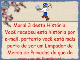 Moral 3 desta História: Você recebeu esta história por e-mail, portanto você está mais perto de ser um Limpador de Merda de Privadas do que de ser um Milionário ! 