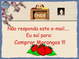 Não responda este e-mail....  Eu saí para:  Comprar Morangos !!! ENDE 