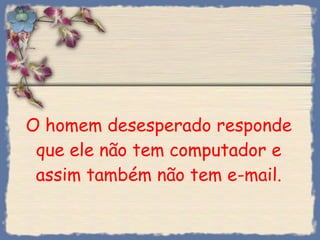 O homem desesperado responde que ele não tem computador e assim também não tem e-mail. 
