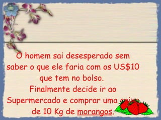 O homem sai desesperado sem saber o que ele faria com os US$10 que tem no bolso.  Finalmente decide ir ao Supermercado e comprar uma caixa de 10 Kg de  morangos . 
