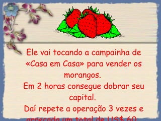 Ele vai tocando a campainha de «Casa em Casa» para vender os morangos.  Em 2 horas consegue dobrar seu capital.  Daí repete a operação 3 vezes e arrecada um total de US$ 60.  