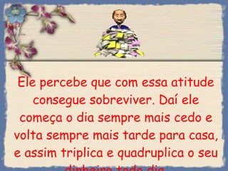 Ele percebe que com essa atitude consegue sobreviver. Daí ele começa o dia sempre mais cedo e volta sempre mais tarde para casa, e assim triplica e quadruplica o seu dinheiro todo dia. 