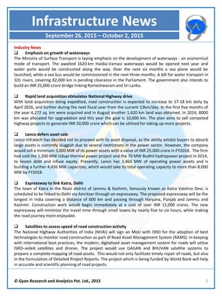 © Gyan Research and Analytics Pvt. Ltd., 2015 1
Industry News
 Emphasis on growth of waterways
The Ministry of Surface Transport is laying emphasis on the development of waterways - an economical
mode of transport. The awaited 1620-km Haldia-Varnasi waterways would be opened next year and
water ports would be constructed along the way. Over the next six months a sea plane would be
launched, while a sea bus would be commissioned in the next three months. A bill for water transport in
101 rivers, covering 82,000 km is pending clearance in the Parliament. The government also intends to
build an INR 25,000 crore bridge linking Rameshwaram and Sri Lanka.
 Rapid land acquisition stimulates National Highway drive
With land acquisition being expedited, road construction is expected to increase to 17-18 km daily by
April 2016, and further during the next fiscal year from the current 13km/day. In the first five months of
the year 4,272 sq. km were acquired and in August another 1,620 km land was obtained. In 2014, 8000
km was allocated for upgradation and this year the goal is 10,000 km. The plan aims to sell competed
highway projects to generate INR 50,000 crore which can be utilized for taking up more projects.
 Lanco defers asset sale
Lanco Infratech has decided not to proceed with its asset disposal, as the ability amidst buyers to absorb
large assets is currently sluggish due to several restrictions in the power sector. However, the company
would sell a minimum 3,000 MW of its power assets with a value of INR 25,000 crore in FY2018. The firm
had sold the 1,200 MW Udupi thermal power project and the 70 MW Budhil hydropower project in 2014,
to lessen debt and infuse equity. Presently, Lanco has 3,460 MW of operating power assets and is
building a further 4,436 MW capacities, which would take its total operating capacity to more than 8,000
MW by FY2018.
 Expressway to link Katra, Delhi
The town of Katra in the Reasi district of Jammu & Kashmir, famously known as Katra Vaishno Devi, is
scheduled to be linked to Delhi via Amritsar through an expressway. The proposed expressway will be the
longest in India covering a distance of 600 km and passing through Haryana, Punjab and Jammu and
Kashmir. Construction work would begin immediately at a cost of over INR 15,000 crores. The new
expressway will minimize the travel time through small towns by nearly five to six hours, while making
the road journey more enjoyable.
 Satellites to assess speed of road construction activity
The National Highway Authorities of India (NHAI) will sign an MoU with ISRO for the adoption of best
technologies to monitor road construction as part of Road Asset Management System (RAMS). In keeping
with international best practices, the modern, digitalised asset management system for roads will utilise
ISRO–aided satellites and drones. The project would use GAGAN and BHUVAN satellite systems to
prepare a complete mapping of road assets. This would not only facilitate timely repair of roads, but also
in the formulation of Detailed Project Reports. The project which is being funded by World Bank will help
in accurate and scientific planning of road projects.
Infrastructure News
September 26, 2015 – October 2, 2015
 