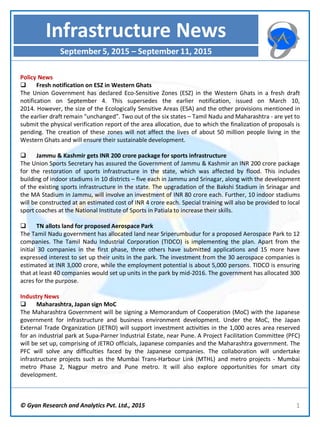 © Gyan Research and Analytics Pvt. Ltd., 2015 1
Policy News
 Fresh notification on ESZ in Western Ghats
The Union Government has declared Eco-Sensitive Zones (ESZ) in the Western Ghats in a fresh draft
notification on September 4. This supersedes the earlier notification, issued on March 10,
2014. However, the size of the Ecologically Sensitive Areas (ESA) and the other provisions mentioned in
the earlier draft remain "unchanged”. Two out of the six states – Tamil Nadu and Maharashtra - are yet to
submit the physical verification report of the area allocation, due to which the finalization of proposals is
pending. The creation of these zones will not affect the lives of about 50 million people living in the
Western Ghats and will ensure their sustainable development.
 Jammu & Kashmir gets INR 200 crore package for sports infrastructure
The Union Sports Secretary has assured the Government of Jammu & Kashmir an INR 200 crore package
for the restoration of sports infrastructure in the state, which was affected by flood. This includes
building of indoor stadiums in 10 districts – five each in Jammu and Srinagar, along with the development
of the existing sports infrastructure in the state. The upgradation of the Bakshi Stadium in Srinagar and
the MA Stadium in Jammu, will involve an investment of INR 80 crore each. Further, 10 indoor stadiums
will be constructed at an estimated cost of INR 4 crore each. Special training will also be provided to local
sport coaches at the National Institute of Sports in Patiala to increase their skills.
 TN allots land for proposed Aerospace Park
The Tamil Nadu government has allocated land near Sriperumbudur for a proposed Aerospace Park to 12
companies. The Tamil Nadu Industrial Corporation (TIDCO) is implementing the plan. Apart from the
initial 30 companies in the first phase, three others have submitted applications and 15 more have
expressed interest to set up their units in the park. The investment from the 30 aerospace companies is
estimated at INR 3,000 crore, while the employment potential is about 5,000 persons. TIDCO is ensuring
that at least 40 companies would set up units in the park by mid-2016. The government has allocated 300
acres for the purpose.
Industry News
 Maharashtra, Japan sign MoC
The Maharashtra Government will be signing a Memorandum of Cooperation (MoC) with the Japanese
government for infrastructure and business environment development. Under the MoC, the Japan
External Trade Organization (JETRO) will support investment activities in the 1,000 acres area reserved
for an industrial park at Supa-Parner Industrial Estate, near Pune. A Project Facilitation Committee (PFC)
will be set up, comprising of JETRO officials, Japanese companies and the Maharashtra government. The
PFC will solve any difficulties faced by the Japanese companies. The collaboration will undertake
infrastructure projects such as the Mumbai Trans-Harbour Link (MTHL) and metro projects - Mumbai
metro Phase 2, Nagpur metro and Pune metro. It will also explore opportunities for smart city
development.
Infrastructure News
September 5, 2015 – September 11, 2015
 