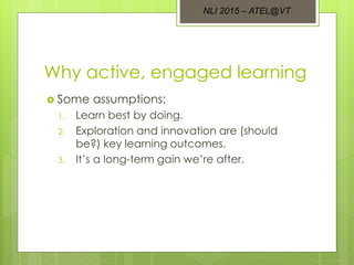 Why active, engaged learning
 Some assumptions:
1. Learn best by doing.
2. Exploration and innovation are (should
be?) key learning outcomes.
3. It’s a long-term gain we’re after.
NLI 2015 – ATEL@VT
 