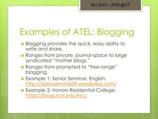 Examples of ATEL: Blogging
 Blogging provides the quick, easy ability to
write and share.
 Ranges from private, journal-space to large
syndicated “mother blogs.”
 Ranges from prompted to “free-range”
blogging.
 Example 1: Senior Seminar, English:
http://dylanseminar09.wordpress.com/
 Example 2: Honors Residential College:
https://blogs.lt.vt.edu/hrc/
NLI 2015 – ATEL@VT
 