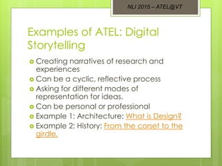 Examples of ATEL: Digital
Storytelling
 Creating narratives of research and
experiences
 Can be a cyclic, reflective process
 Asking for different modes of
representation for ideas.
 Can be personal or professional
 Example 1: Architecture: What is Design?
 Example 2: History: From the corset to the
girdle.
NLI 2015 – ATEL@VT
 