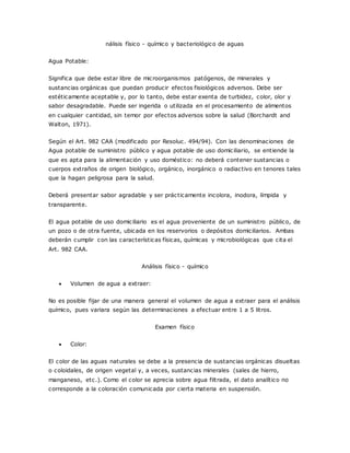 nálisis físico - químico y bacteriológico de aguas
Agua Potable:
Significa que debe estar libre de microorganismos patógenos, de minerales y
sustancias orgánicas que puedan producir efectos fisiológicos adversos. Debe ser
estéticamente aceptable y, por lo tanto, debe estar exenta de turbidez, color, olor y
sabor desagradable. Puede ser ingerida o utilizada en el procesamiento de alimentos
en cualquier cantidad, sin temor por efectos adversos sobre la salud (Borchardt and
Walton, 1971).
Según el Art. 982 CAA (modificado por Resoluc. 494/94). Con las denominaciones de
Agua potable de suministro público y agua potable de uso domiciliario, se entiende la
que es apta para la alimentación y uso doméstico: no deberá contener sustancias o
cuerpos extraños de origen biológico, orgánico, inorgánico o radiactivo en tenores tales
que la hagan peligrosa para la salud.
Deberá presentar sabor agradable y ser prácticamente incolora, inodora, límpida y
transparente.
El agua potable de uso domiciliario es el agua proveniente de un suministro público, de
un pozo o de otra fuente, ubicada en los reservorios o depósitos domiciliarios. Ambas
deberán cumplir con las características físicas, químicas y microbiológicas que cita el
Art. 982 CAA.
Análisis físico - químico
 Volumen de agua a extraer:
No es posible fijar de una manera general el volumen de agua a extraer para el análisis
químico, pues variara según las determinaciones a efectuar entre 1 a 5 litros.
Examen físico
 Color:
El color de las aguas naturales se debe a la presencia de sustancias orgánicas disueltas
o coloidales, de origen vegetal y, a veces, sustancias minerales (sales de hierro,
manganeso, etc.). Como el color se aprecia sobre agua filtrada, el dato analítico no
corresponde a la coloración comunicada por cierta materia en suspensión.
 