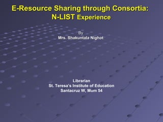 E-Resource Sharing through Consortia:E-Resource Sharing through Consortia:
N-LISTN-LIST ExperienceExperience
ByBy
Mrs. Shakuntala NighotMrs. Shakuntala Nighot
St. Teresa’s Institute of Education
Santacruz W, Mum 54
 