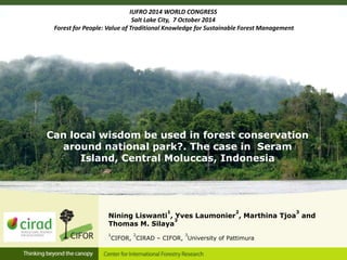 IUFRO 2014 WORLD CONGRESS 
Salt Lake City, 7 October 2014 
Forest for People: Value of Traditional Knowledge for Sustainable Forest Management 
Can local wisdom be used in forest conservation 
around national park?. The case in Seram 
Island, Central Moluccas, Indonesia 
Nining Liswanti 
1 
, Yves Laumonier 
2 
, Marthina Tjoa 
3 
and 
3 
Thomas M. Silaya 
1 
CIFOR, 
2 
CIRAD – CIFOR, 
3 
University of Pattimura 
 
