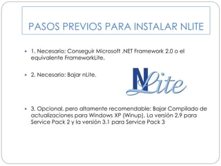 PASOS PREVIOS PARA INSTALAR NLITE
 1. Necesario: Conseguir Microsoft .NET Framework 2.0 o el
equivalente FrameworkLite.
 2. Necesario: Bajar nLite.
 3. Opcional, pero altamente recomendable: Bajar Compilado de
actualizaciones para Windows XP (Winup). La versión 2.9 para
Service Pack 2 y la versión 3.1 para Service Pack 3
 