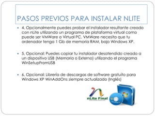 PASOS PREVIOS PARA INSTALAR NLITE
 4. Opcionalmente puedes probar el instalador resultante creado
con nLite utilizando un programa de plataforma virtual como
puede ser VMWare o Virtual PC. VMWare necesita que tu
ordenador tenga 1 Gb de memoria RAM, bajo Windows XP.
 5. Opcional: Puedes copiar tu instalador desatendido creado a
un dispositivo USB (Memoria o Externo) utilizando el programa
WinSetupFromUSB
 6. Opcional: Librería de descargas de software gratuito para
Windows XP WinAddOns siempre actualizado (Inglés)
 