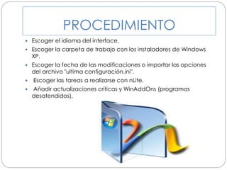 PROCEDIMIENTO
 Escoger el idioma del interface.
 Escoger la carpeta de trabajo con los instaladores de Windows
XP.
 Escoger la fecha de las modificaciones o importar las opciones
del archivo "ultima configuración.ini".
 Escoger las tareas a realizarse con nLite.
 Añadir actualizaciones críticas y WinAddOns (programas
desatendidos).
 
