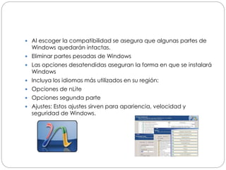  Al escoger la compatibilidad se asegura que algunas partes de
Windows quedarán intactas.
 Eliminar partes pesadas de Windows
 Las opciones desatendidas aseguran la forma en que se instalará
Windows
 Incluya los idiomas más utilizados en su región:
 Opciones de nLite
 Opciones segunda parte
 Ajustes: Estos ajustes sirven para apariencia, velocidad y
seguridad de Windows.
 