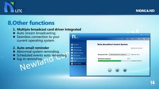 1. Multiple broadcast card driver integrated
 Auto stream broadcasting.
 Seamless connection to your
current operating system.
2. Auto email reminder
 Abnormal system reminding.
 Scheduled events auto reminding.
 log-in reminding.
8.Other functions
 