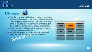  Your TV operator will fetch you lots of interesting
and useful information, including weather forecast,
shopping recommendations, tips about life, latest
news & etc. Leave your computer or mobile, get
them all from the TV screen at just one button.
 Jumps between all associated pages as you wish.
The operation are no brainer.
 Information pages enriched with pictures and
texts, yet remains being concise and tidy.
1.Browser
 