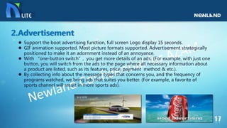  Support the boot advertising function, full screen Logo display 15 seconds.
 GIF animation supported. Most picture formats supported. Advertisement strategically
positioned to make it an adornment instead of an annoyance.
 With “one-button switch”, you get more details of an ads. (For example, with just one
button, you will switch from the ads to the page where all necessary information about
a product are listed, such as its features, price, payment method & etc.).
 By collecting info about the message types that concerns you, and the frequency of
programs watched, we bring ads that suites you better. (For example, a favorite of
sports channel will result in more sports ads).
2.Advertisement
 