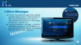  It is fun. You name the types that interests
you like a blog, such as entertainment or
S&T, and you will receive such news or
information from frontal end. Other types
of info won’t bother you.
 A tiny tip indicates a message’s arrival in
a delicate message box, to be opened at
your convenient time, without interrupting
you from enjoying the programs.
3.Micro Messages
 