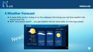  A sweet little service. A plug-in on the wallpaper that brings you real time weather info
of your local city.
 With "One button switch”, you get weather info for more cities, or more days ahead.
4.Weather Forecast
 