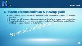 Our intelligent system will prepare a favorite list for you as per your viewing frequency
and time.
 If agreed, we will recommend programs you may like after analyzing your viewing habit.
 Frontal end will prompt you a viewing recommendation. If you like it, a press of button
will bring you automatically to that channel.
6.Favorite recommendation & viewing guide
 