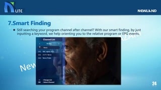  Still searching your program channel after channel? With our smart finding, by just
inputting a keyword, we help orienting you to the relative program or EPG events.
7.Smart Finding
 