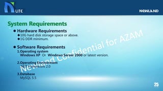  Hardware Requirements
10G hard disk storage space or above.
1G DDR minimum.
 Software Requirements
1.Operating system
Windows XP Or Windows Server 2000 or latest version.
2.Operating Environment
.NET Framework 2.0
3.Database
MySQL 5.5
System Requirements
 