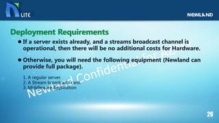  If a server exists already, and a streams broadcast channel is
operational, then there will be no additional costs for Hardware.
 Otherwise, you will need the following equipment (Newland can
provide full package).
1. A regular server.
2. A Stream broadcasts card.
3. Middleware Application
Deployment Requirements
 